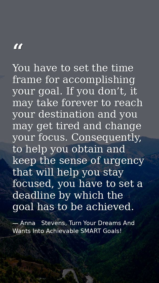 You have to set the time frame for accomplishing your goal. If you don’t, it may take forever to reach your destination  — Anna   Stevens, Turn Your Dreams And Wants Into Achievable SMART Goals!