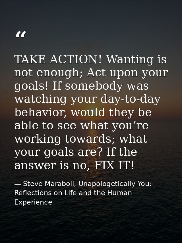 TAKE ACTION! Wanting is not enough; Act upon your goals! If somebody was watching your day-to-day behavior, would they b — Steve Maraboli, Unapologetically You: Reflections on Life and the Human Experience