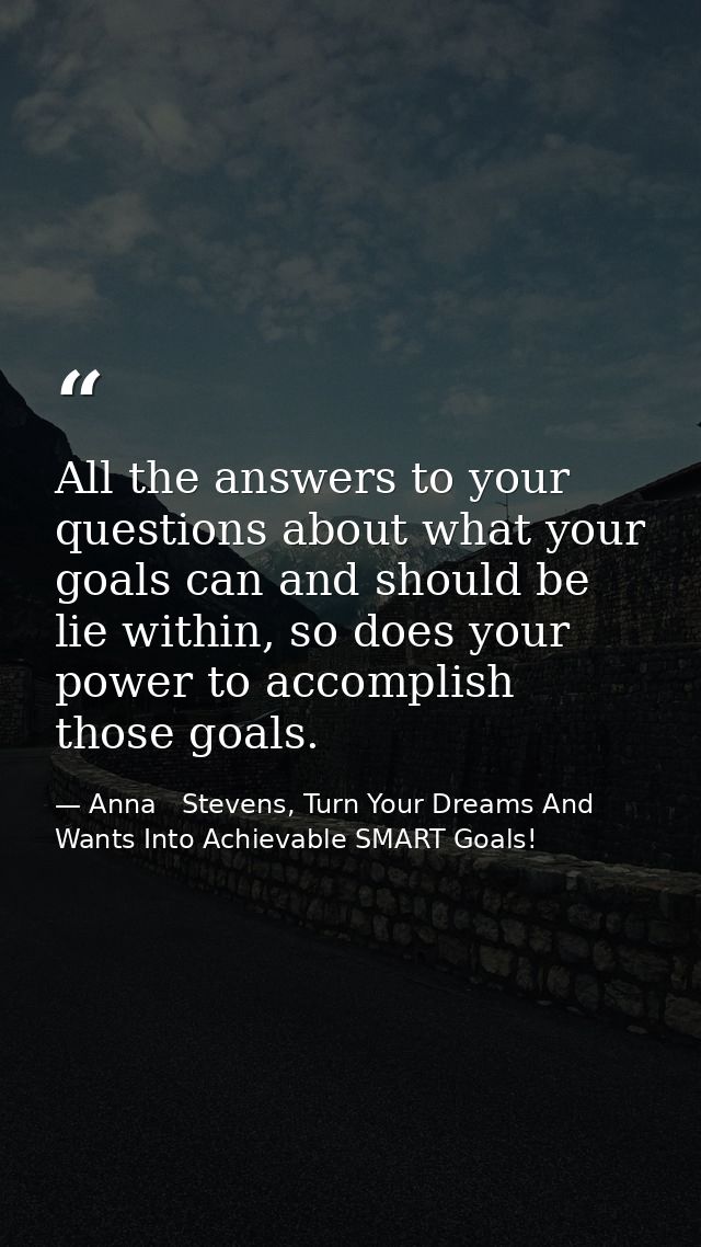 All the answers to your questions about what your goals can and should be lie within, so does your power to accomplish t — Anna   Stevens, Turn Your Dreams And Wants Into Achievable SMART Goals!