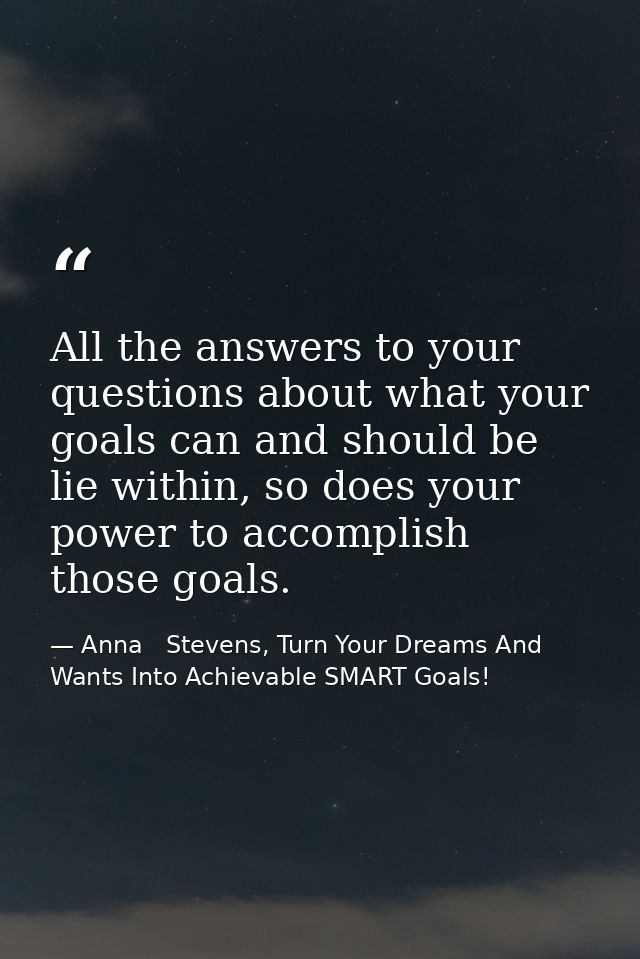 All the answers to your questions about what your goals can and should be lie within, so does your power to accomplish t — Anna   Stevens, Turn Your Dreams And Wants Into Achievable SMART Goals!