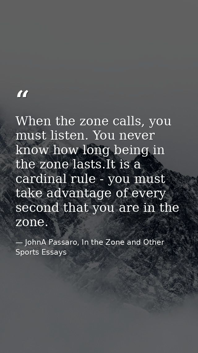When the zone calls, you must listen. You never know how long being in the zone lasts.It is a cardinal rule - you must t — JohnA Passaro, In the Zone and Other Sports Essays