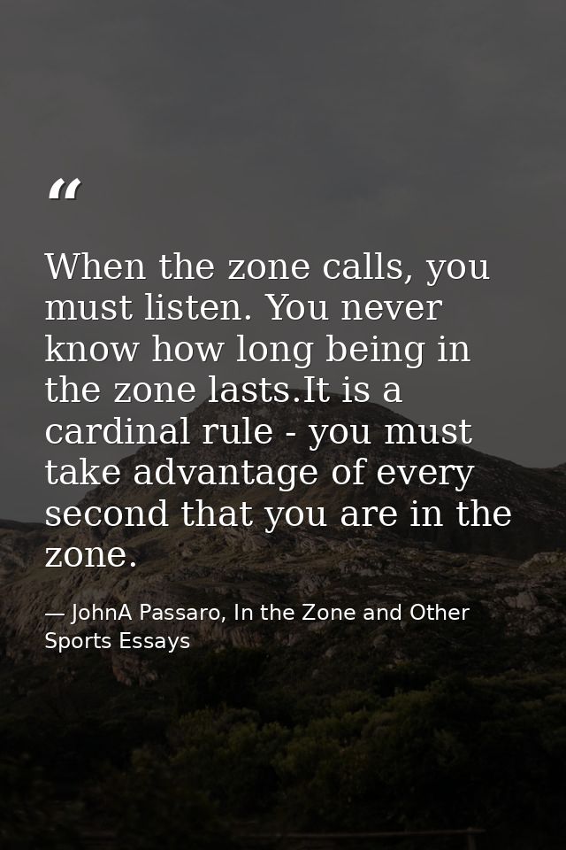 When the zone calls, you must listen. You never know how long being in the zone lasts.It is a cardinal rule - you must t — JohnA Passaro, In the Zone and Other Sports Essays