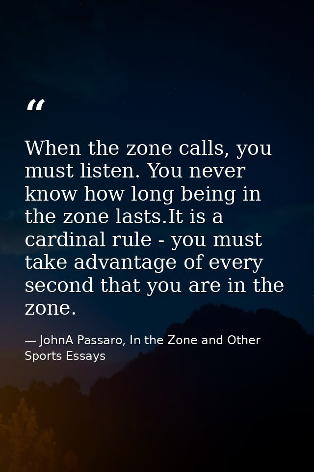 When the zone calls, you must listen. You never know how long being in the zone lasts.It is a cardinal rule - you must t — JohnA Passaro, In the Zone and Other Sports Essays