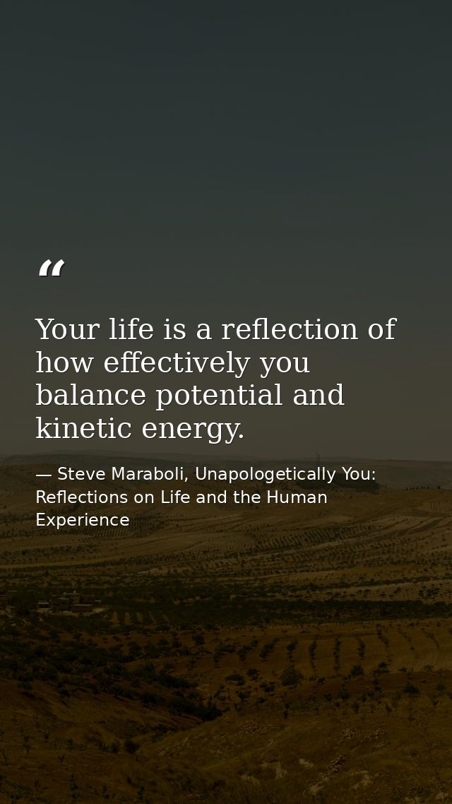Your life is a reflection of how effectively you balance potential and kinetic energy. — Steve Maraboli, Unapologetically You: Reflections on Life and the Human Experience