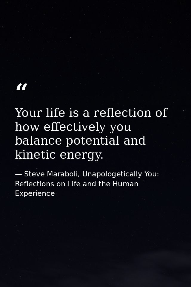 Your life is a reflection of how effectively you balance potential and kinetic energy. — Steve Maraboli, Unapologetically You: Reflections on Life and the Human Experience