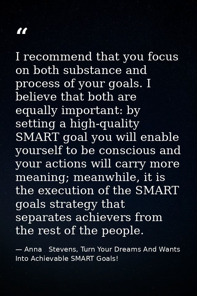 I recommend that you focus on both substance and process of your goals. I believe that both are equally important: by se — Anna   Stevens, Turn Your Dreams And Wants Into Achievable SMART Goals!