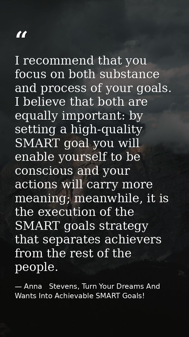 I recommend that you focus on both substance and process of your goals. I believe that both are equally important: by se — Anna   Stevens, Turn Your Dreams And Wants Into Achievable SMART Goals!