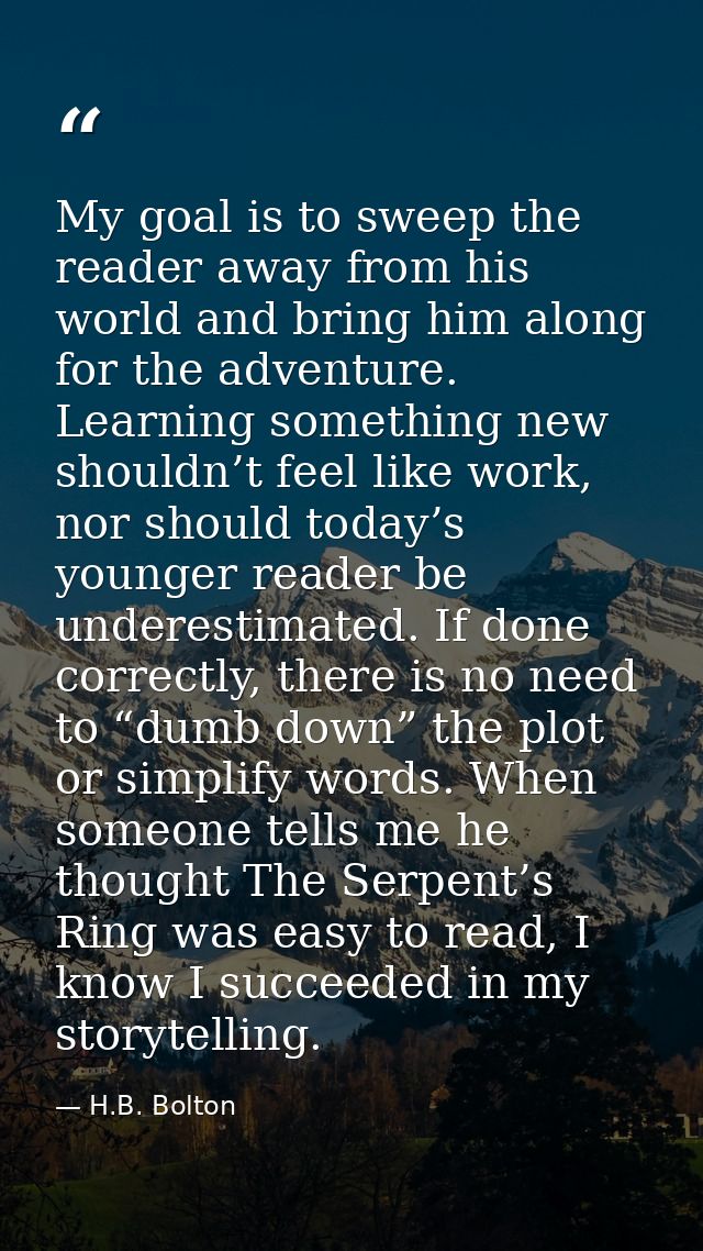 My goal is to sweep the reader away from his world and bring him along for the adventure. Learning something new shouldn — H.B. Bolton
