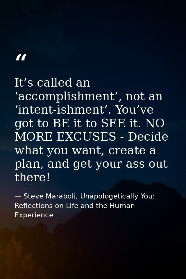 It’s called an ‘accomplishment’, not an ‘intent-ishment’. You’ve got to BE it to SEE it. NO MORE EXCUSES - Decide what y — Steve Maraboli, Unapologetically You: Reflections on Life and the Human Experience