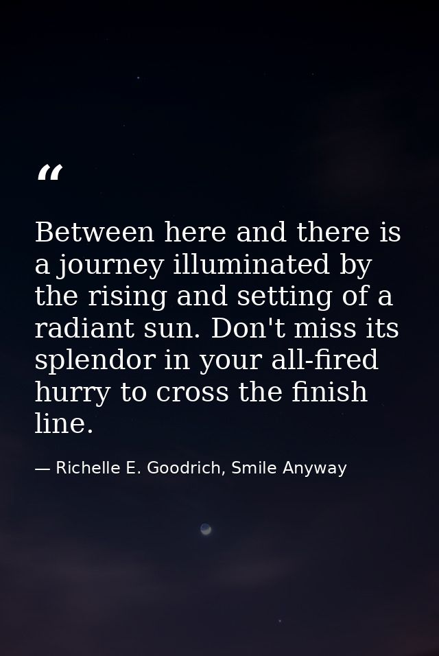 Between here and there is a journey illuminated by the rising and setting of a radiant sun. Don't miss its splendor in y — Richelle E. Goodrich, Smile Anyway