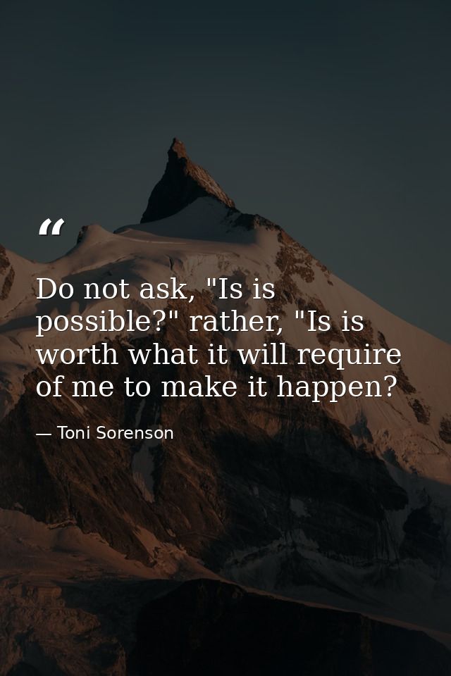 Do not ask, "Is is possible?" rather, "Is is worth what it will require of me to make it happen? — Toni Sorenson