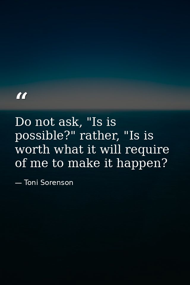 Do not ask, "Is is possible?" rather, "Is is worth what it will require of me to make it happen? — Toni Sorenson