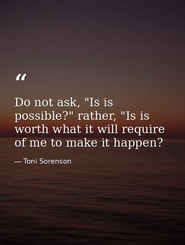 Do not ask, "Is is possible?" rather, "Is is worth what it will require of me to make it happen? — Toni Sorenson