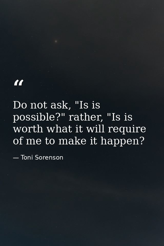 Do not ask, "Is is possible?" rather, "Is is worth what it will require of me to make it happen? — Toni Sorenson