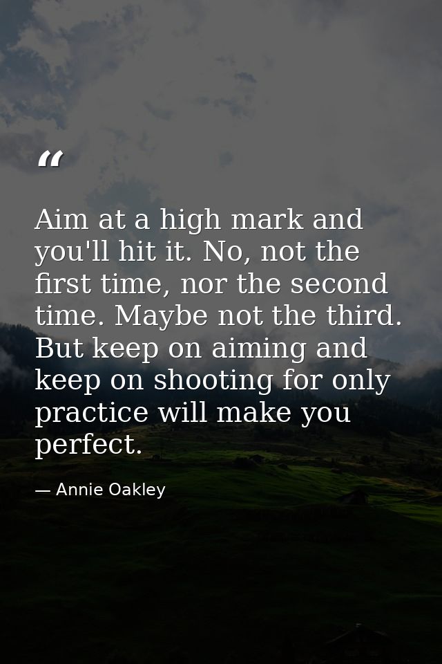 Aim at a high mark and you'll hit it. No, not the first time, nor the second time. Maybe not the third. But keep on aimi — Annie Oakley
