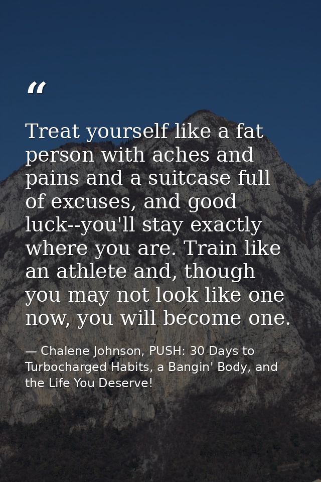 Treat yourself like a fat person with aches and pains and a suitcase full of excuses, and good luck--you'll stay exactly — Chalene Johnson, PUSH: 30 Days to Turbocharged Habits, a Bangin' Body, and the Life You Deserve!