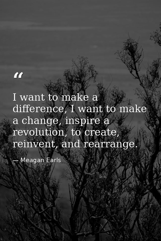 I want to make a difference, I want to make a change, inspire a revolution, to create, reinvent, and rearrange. — Meagan Earls