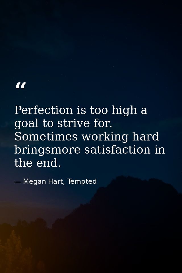 Perfection is too high a goal to strive for. Sometimes working hard bringsmore satisfaction in the end. — Megan Hart, Tempted