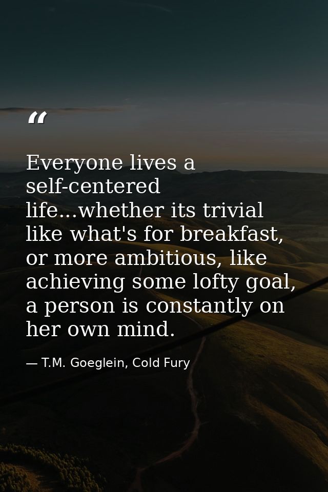 Everyone lives a self-centered life...whether its trivial like what's for breakfast, or more ambitious, like achieving s — T.M. Goeglein, Cold Fury