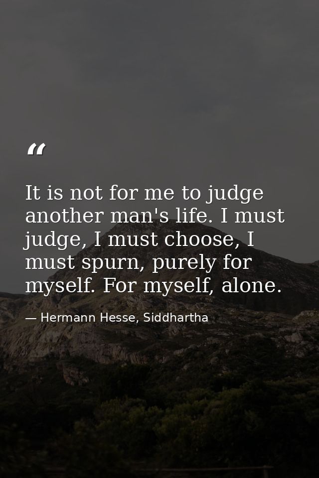 It is not for me to judge another man's life. I must judge, I must choose, I must spurn, purely for myself. For myself,  — Hermann Hesse, Siddhartha