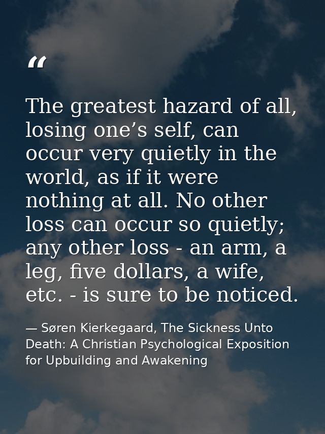 The greatest hazard of all, losing one’s self, can occur very quietly in the world, as if it were nothing at all. No oth — Søren Kierkegaard, The Sickness Unto Death: A Christian Psychological Exposition for Upbuilding and Awakening