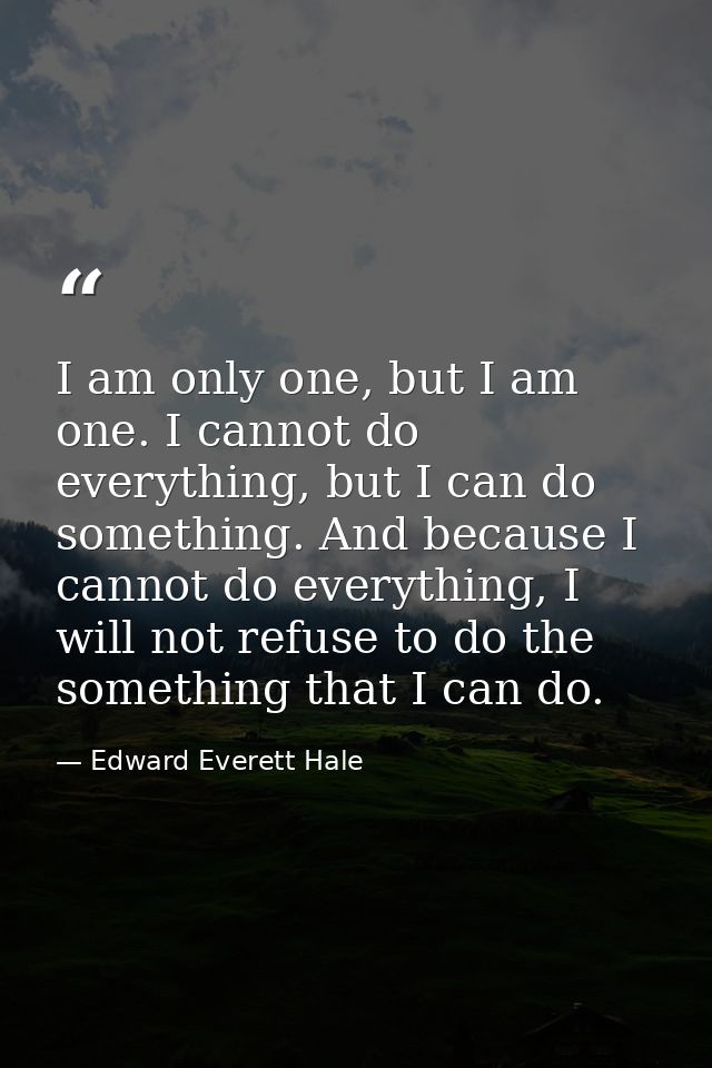 I am only one, but I am one. I cannot do everything, but I can do something. And because I cannot do everything, I will  — Edward Everett Hale