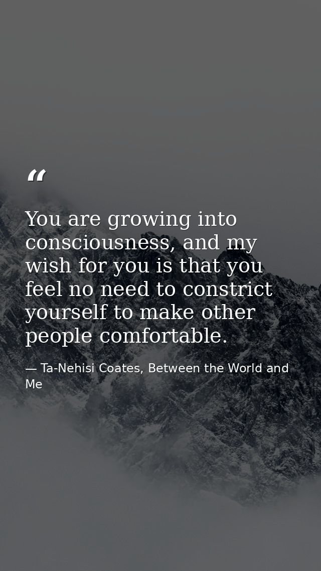 You are growing into consciousness, and my wish for you is that you feel no need to constrict yourself to make other peo — Ta-Nehisi Coates, Between the World and Me