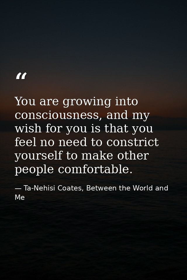 You are growing into consciousness, and my wish for you is that you feel no need to constrict yourself to make other peo — Ta-Nehisi Coates, Between the World and Me