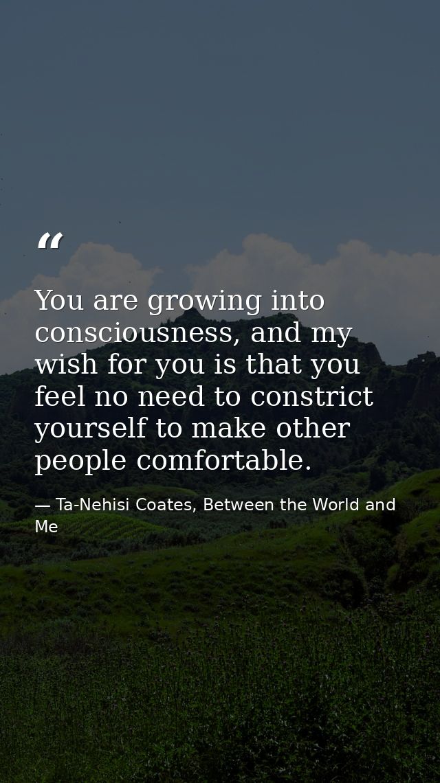 You are growing into consciousness, and my wish for you is that you feel no need to constrict yourself to make other peo — Ta-Nehisi Coates, Between the World and Me