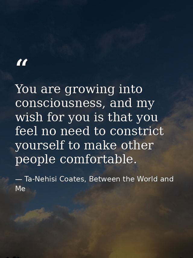 You are growing into consciousness, and my wish for you is that you feel no need to constrict yourself to make other peo — Ta-Nehisi Coates, Between the World and Me