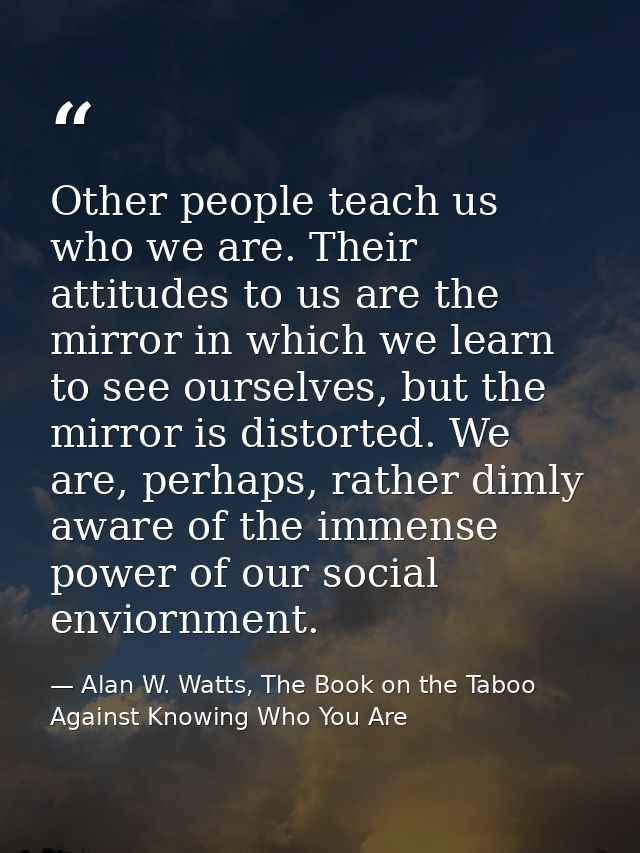 Other people teach us who we are. Their attitudes to us are the mirror in which we learn to see ourselves, but the mirro — Alan W. Watts, The Book on the Taboo Against Knowing Who You Are