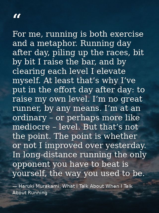 For me, running is both exercise and a metaphor. Running day after day, piling up the races, bit by bit I raise the bar, — Haruki Murakami, What I Talk About When I Talk About Running