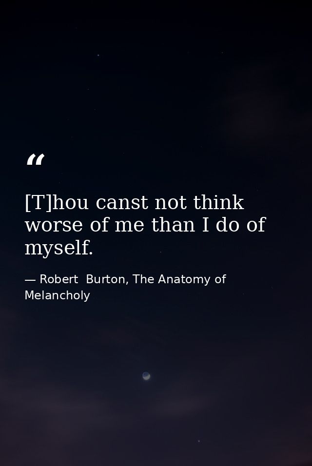 [T]hou canst not think worse of me than I do of myself. — Robert  Burton, The Anatomy of Melancholy