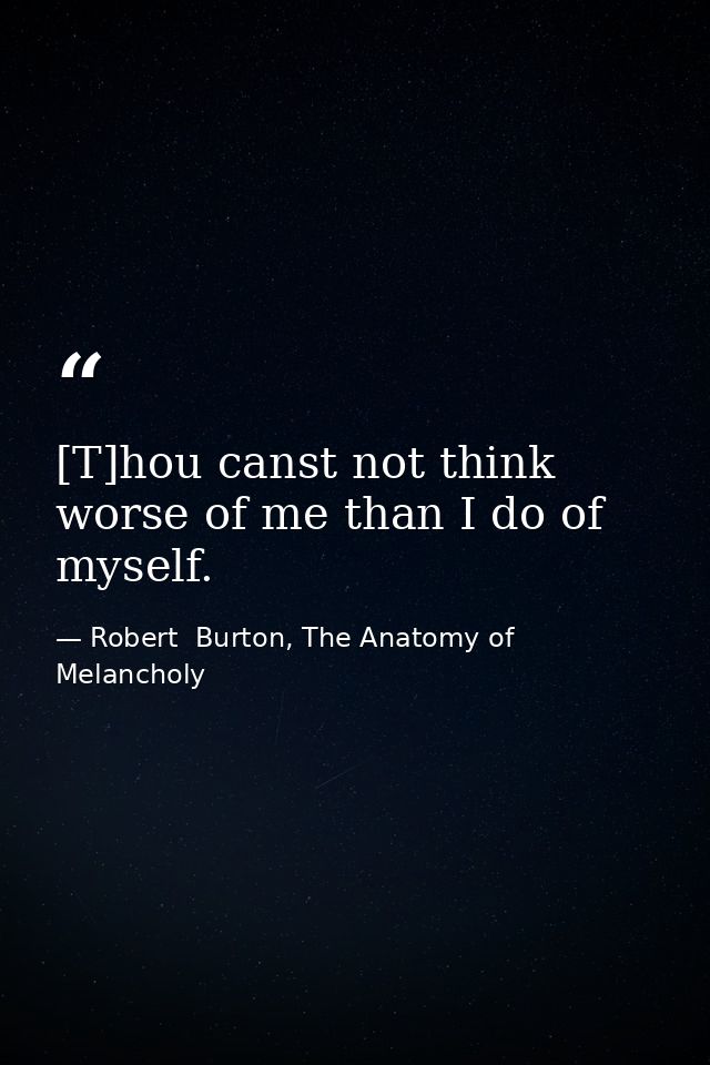[T]hou canst not think worse of me than I do of myself. — Robert  Burton, The Anatomy of Melancholy