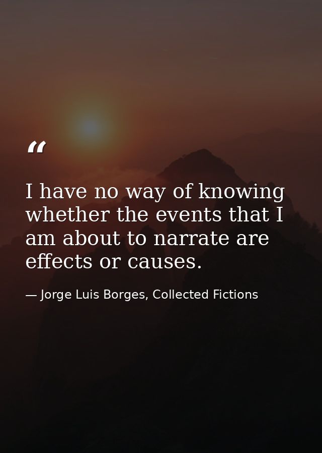 I have no way of knowing whether the events that I am about to narrate are effects or causes. — Jorge Luis Borges, Collected Fictions