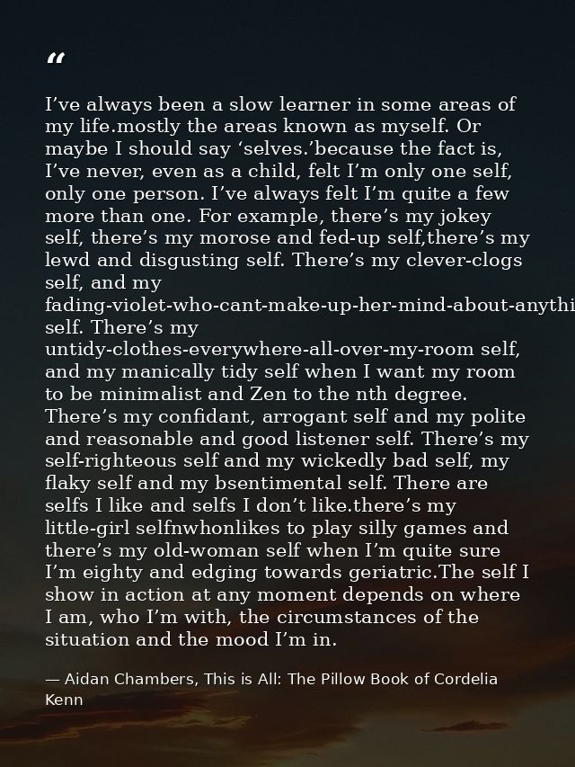 I’ve always been a slow learner in some areas of my life.mostly the areas known as myself. Or maybe I should say ‘selves — Aidan Chambers, This is All: The Pillow Book of Cordelia Kenn