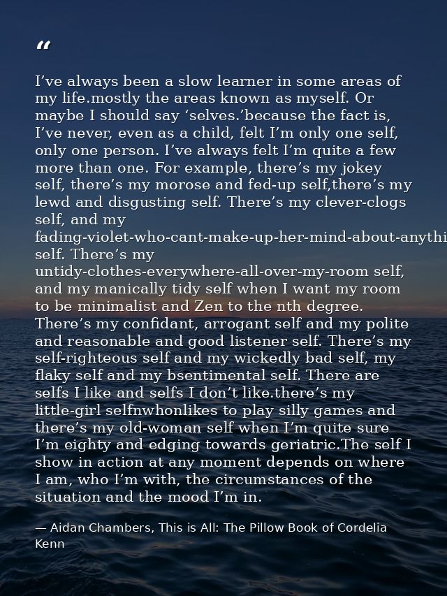 I’ve always been a slow learner in some areas of my life.mostly the areas known as myself. Or maybe I should say ‘selves — Aidan Chambers, This is All: The Pillow Book of Cordelia Kenn