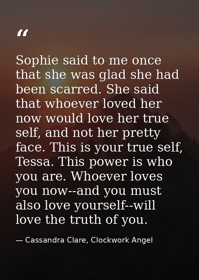 Sophie said to me once that she was glad she had been scarred. She said that whoever loved her now would love her true s — Cassandra Clare, Clockwork Angel