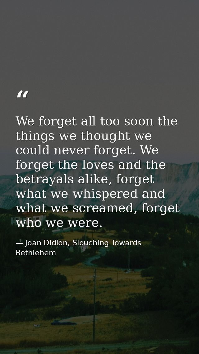 We forget all too soon the things we thought we could never forget. We forget the loves and the betrayals alike, forget  — Joan Didion, Slouching Towards Bethlehem