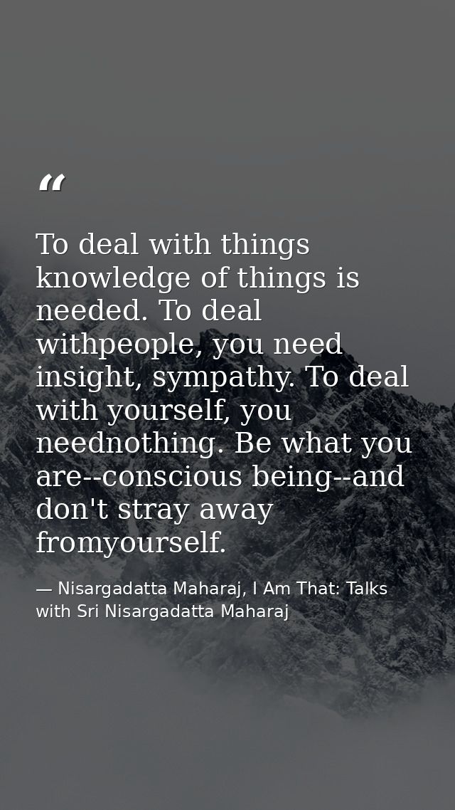 To deal with things knowledge of things is needed. To deal withpeople, you need insight, sympathy. To deal with yourself — Nisargadatta Maharaj, I Am That: Talks with Sri Nisargadatta Maharaj