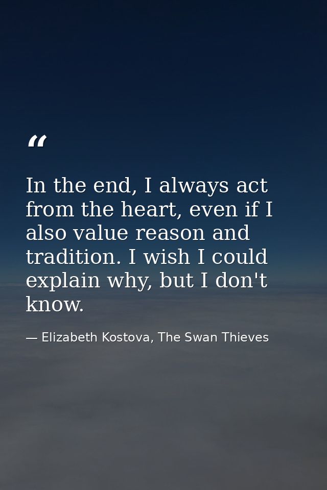 In the end, I always act from the heart, even if I also value reason and tradition. I wish I could explain why, but I do — Elizabeth Kostova, The Swan Thieves