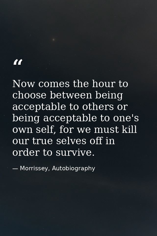 Now comes the hour to choose between being acceptable to others or being acceptable to one's own self, for we must kill  — Morrissey, Autobiography