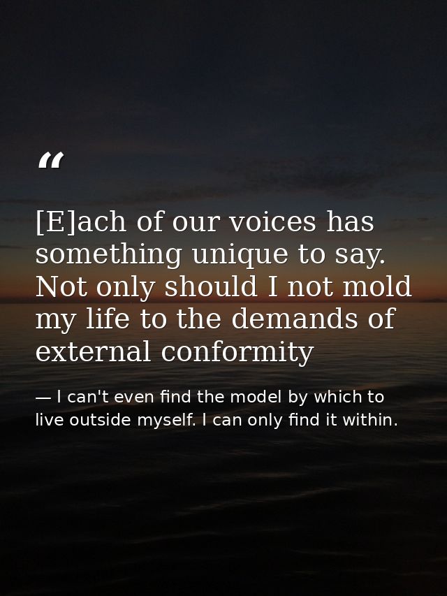 [E]ach of our voices has something unique to say. Not only should I not mold my life to the demands of external conformi — I can't even find the model by which to live outside myself. I can only find it within.