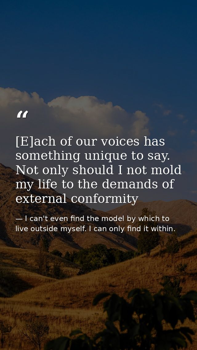 [E]ach of our voices has something unique to say. Not only should I not mold my life to the demands of external conformi — I can't even find the model by which to live outside myself. I can only find it within.