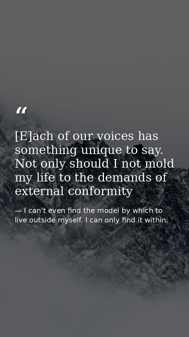 [E]ach of our voices has something unique to say. Not only should I not mold my life to the demands of external conformi — I can't even find the model by which to live outside myself. I can only find it within.
