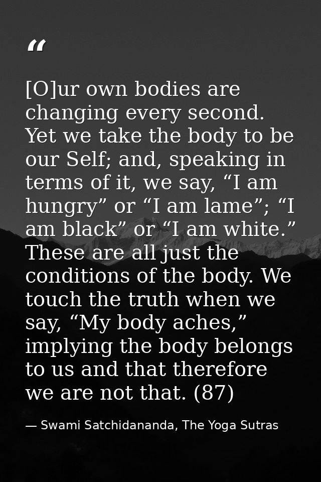 [O]ur own bodies are changing every second. Yet we take the body to be our Self; and, speaking in terms of it, we say, “ — Swami Satchidananda, The Yoga Sutras