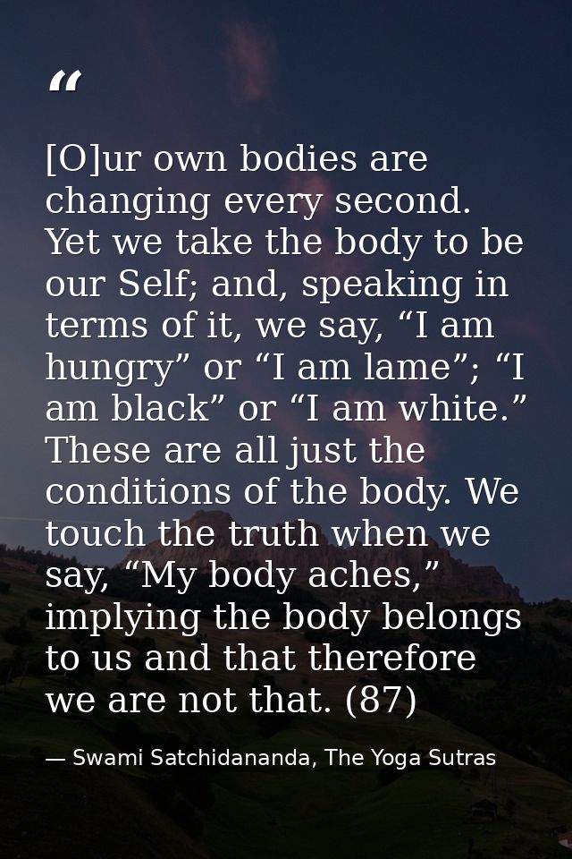 [O]ur own bodies are changing every second. Yet we take the body to be our Self; and, speaking in terms of it, we say, “ — Swami Satchidananda, The Yoga Sutras