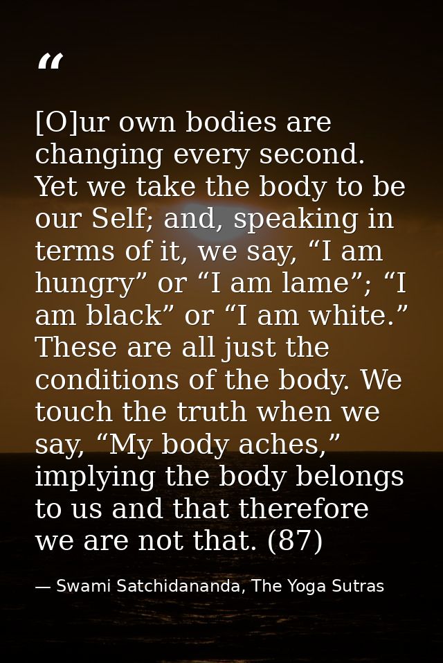 [O]ur own bodies are changing every second. Yet we take the body to be our Self; and, speaking in terms of it, we say, “ — Swami Satchidananda, The Yoga Sutras