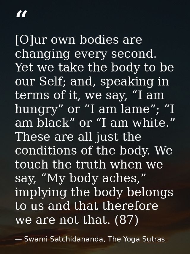 [O]ur own bodies are changing every second. Yet we take the body to be our Self; and, speaking in terms of it, we say, “ — Swami Satchidananda, The Yoga Sutras