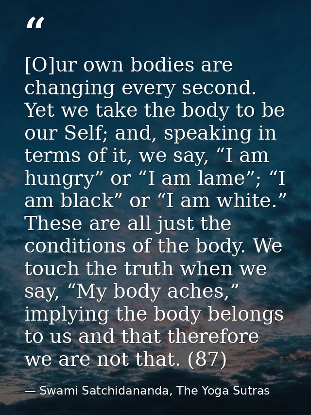 [O]ur own bodies are changing every second. Yet we take the body to be our Self; and, speaking in terms of it, we say, “ — Swami Satchidananda, The Yoga Sutras